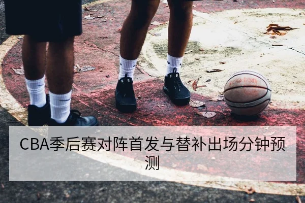 CBA季后赛对阵首发与替补出场分钟预测