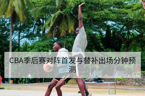 CBA季后赛对阵首发与替补出场分钟预测